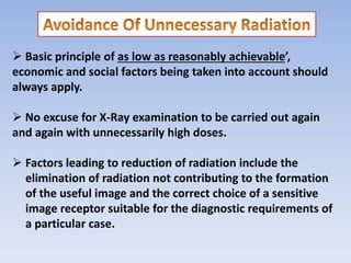  Basic principle of as low as reasonably achievable’,
economic and social factors being taken into account should
always apply.
 No excuse for X-Ray examination to be carried out again
and again with unnecessarily high doses.
 Factors leading to reduction of radiation include the
elimination of radiation not contributing to the formation
of the useful image and the correct choice of a sensitive
image receptor suitable for the diagnostic requirements of
a particular case.
 