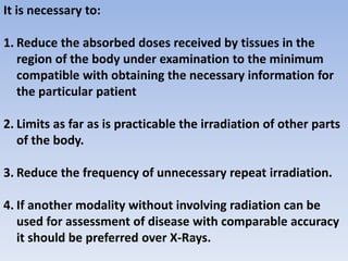 It is necessary to:
1. Reduce the absorbed doses received by tissues in the
region of the body under examination to the minimum
compatible with obtaining the necessary information for
the particular patient
2. Limits as far as is practicable the irradiation of other parts
of the body.
3. Reduce the frequency of unnecessary repeat irradiation.
4. If another modality without involving radiation can be
used for assessment of disease with comparable accuracy
it should be preferred over X-Rays.
 