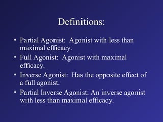 Definitions:
• Partial Agonist: Agonist with less than
maximal efficacy.
• Full Agonist: Agonist with maximal
efficacy.
• Inverse Agonist: Has the opposite effect of
a full agonist.
• Partial Inverse Agonist: An inverse agonist
with less than maximal efficacy.
 