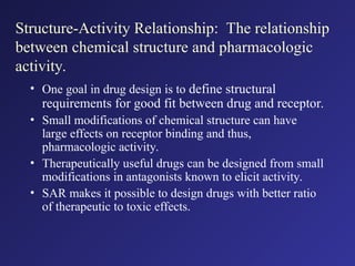 Structure-Activity Relationship: The relationship
between chemical structure and pharmacologic
activity.
• One goal in drug design is to define structural
requirements for good fit between drug and receptor.
• Small modifications of chemical structure can have
large effects on receptor binding and thus,
pharmacologic activity.
• Therapeutically useful drugs can be designed from small
modifications in antagonists known to elicit activity.
• SAR makes it possible to design drugs with better ratio
of therapeutic to toxic effects.
 