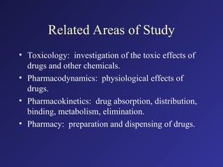 Related Areas of Study
• Toxicology: investigation of the toxic effects of
drugs and other chemicals.
• Pharmacodynamics: physiological effects of
drugs.
• Pharmacokinetics: drug absorption, distribution,
binding, metabolism, elimination.
• Pharmacy: preparation and dispensing of drugs.
 