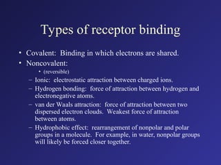 Types of receptor binding
• Covalent: Binding in which electrons are shared.
• Noncovalent:
• (reversible)
– Ionic: electrostatic attraction between charged ions.
– Hydrogen bonding: force of attraction between hydrogen and
electronegative atoms.
– van der Waals attraction: force of attraction between two
dispersed electron clouds. Weakest force of attraction
between atoms.
– Hydrophobic effect: rearrangement of nonpolar and polar
groups in a molecule. For example, in water, nonpolar groups
will likely be forced closer together.
 
