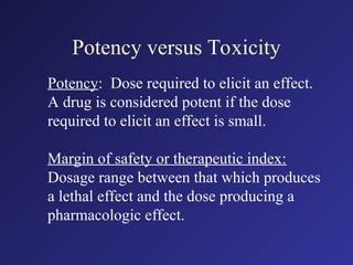 Potency versus Toxicity
Potency: Dose required to elicit an effect.
A drug is considered potent if the dose
required to elicit an effect is small.
Margin of safety or therapeutic index:
Dosage range between that which produces
a lethal effect and the dose producing a
pharmacologic effect.
 