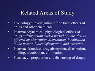 Related Areas of Study
• Toxicology: investigation of the toxic effects of
drugs and other chemicals.
• Pharmacodynamics: physiological effects of
drugs = drug action over a period of time, that is
affected by absorption, distribution, localization
in the tissues, biotransformation, and excretion.
• Pharmacokinetics: drug absorption, distribution,
binding, metabolism, elimination.
• Pharmacy: preparation and dispensing of drugs.
 