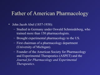 Father of American Pharmacology
• John Jacob Abel (1857-1938):
– Studied in Germany under Oswald Schmiedeberg, who
trained more than 150 pharmacologists.
– Brought experimental pharmacology to the US.
– First chairman of a pharmacology department
(University of Michigan).
– Founder of the American Society for Pharmacology
and Experimental Therapeutics (ASPET) and the
Journal for Pharmacology and Experimental
Therapeutics.
 