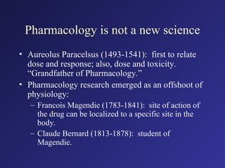 Pharmacology is not a new science
• Aureolus Paracelsus (1493-1541): first to relate
dose and response; also, dose and toxicity.
“Grandfather of Pharmacology.”
• Pharmacology research emerged as an offshoot of
physiology:
– Francois Magendie (1783-1841): site of action of
the drug can be localized to a specific site in the
body.
– Claude Bernard (1813-1878): student of
Magendie.
 