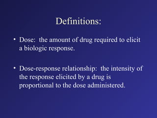 Definitions:
• Dose: the amount of drug required to elicit
a biologic response.
• Dose-response relationship: the intensity of
the response elicited by a drug is
proportional to the dose administered.
 