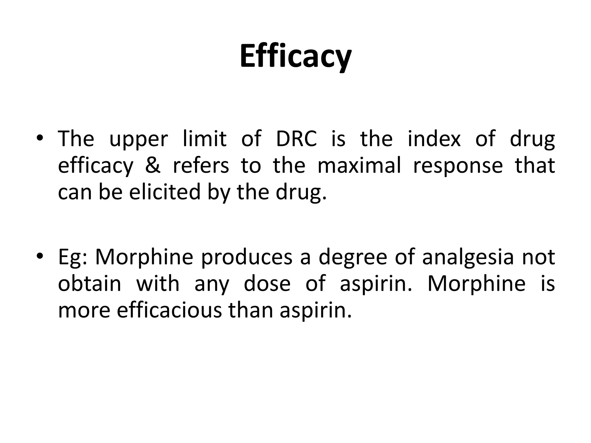 Efficacy
• The upper limit of DRC is the index of drug
efficacy & refers to the maximal response that
can be elicited by the drug.
• Eg: Morphine produces a degree of analgesia not
obtain with any dose of aspirin. Morphine is
more efficacious than aspirin.
 