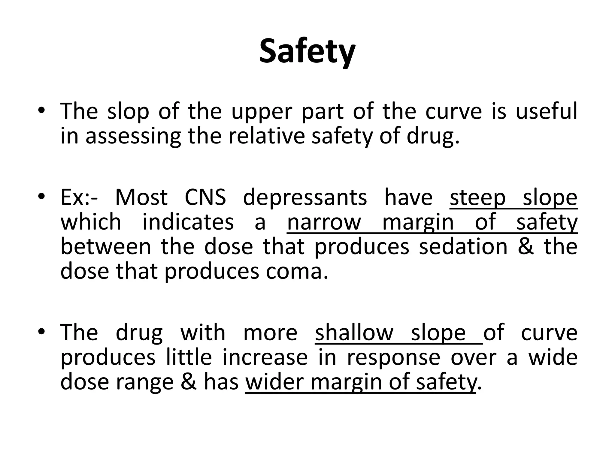 Safety
• The slop of the upper part of the curve is useful
in assessing the relative safety of drug.
• Ex:- Most CNS depressants have steep slope
which indicates a narrow margin of safety
between the dose that produces sedation & the
dose that produces coma.
• The drug with more shallow slope of curve
produces little increase in response over a wide
dose range & has wider margin of safety.
 