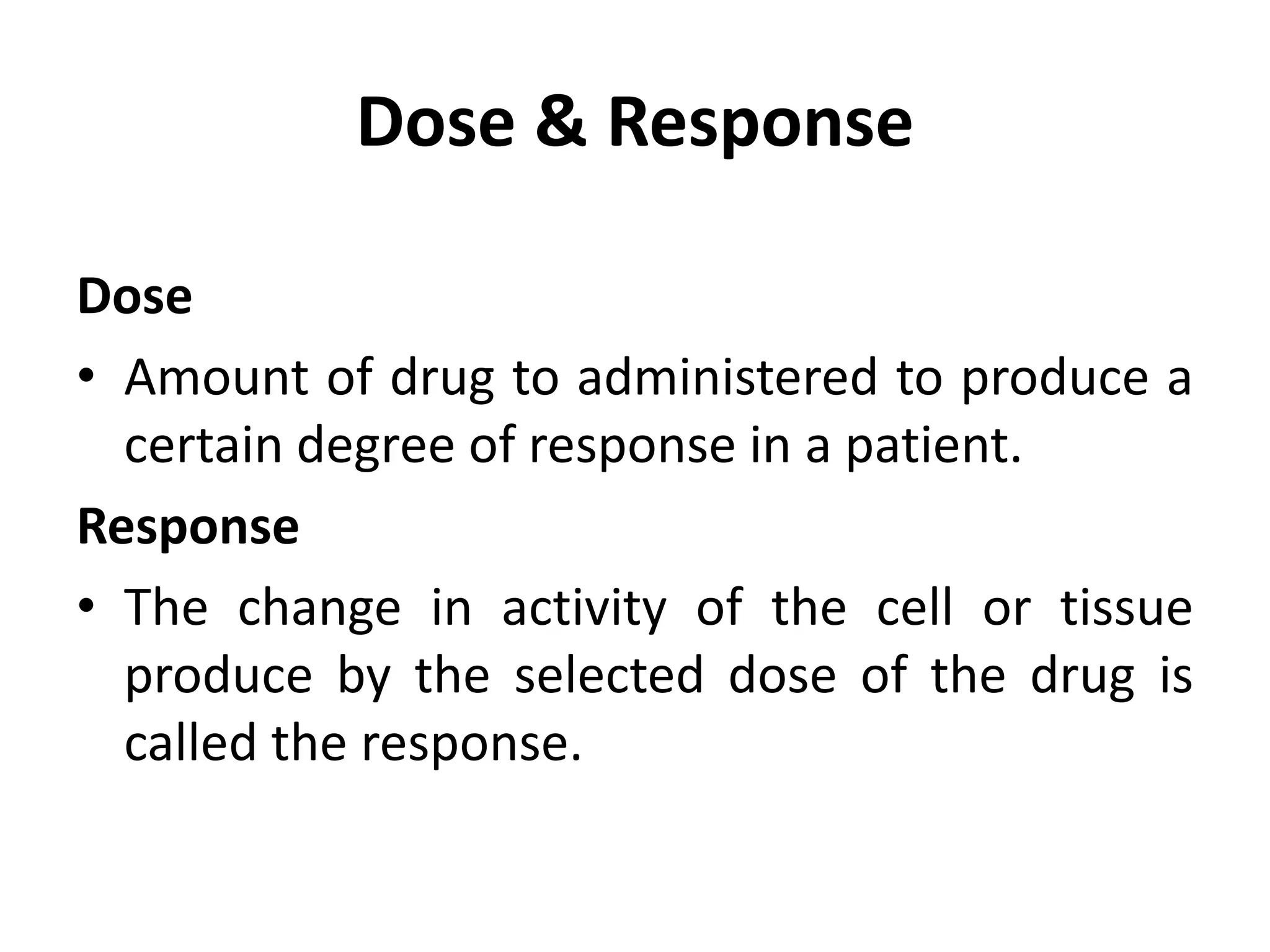 Dose & Response
Dose
• Amount of drug to administered to produce a
certain degree of response in a patient.
Response
• The change in activity of the cell or tissue
produce by the selected dose of the drug is
called the response.
 