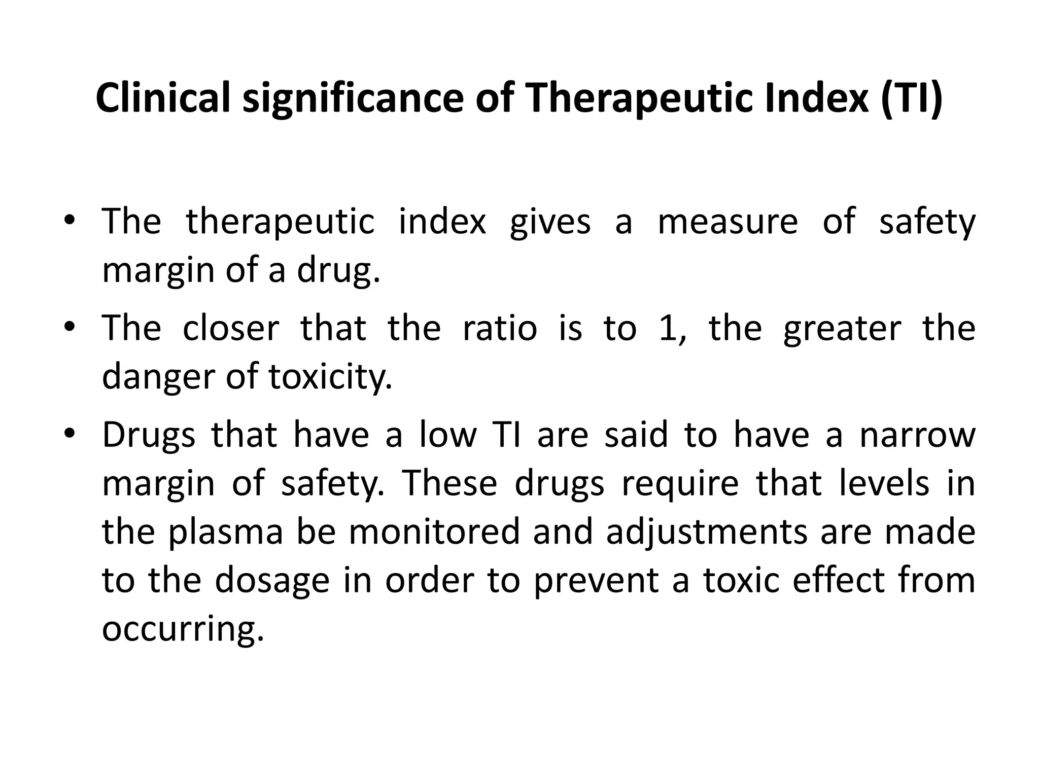Clinical significance of Therapeutic Index (TI)
• The therapeutic index gives a measure of safety
margin of a drug.
• The closer that the ratio is to 1, the greater the
danger of toxicity.
• Drugs that have a low TI are said to have a narrow
margin of safety. These drugs require that levels in
the plasma be monitored and adjustments are made
to the dosage in order to prevent a toxic effect from
occurring.
 