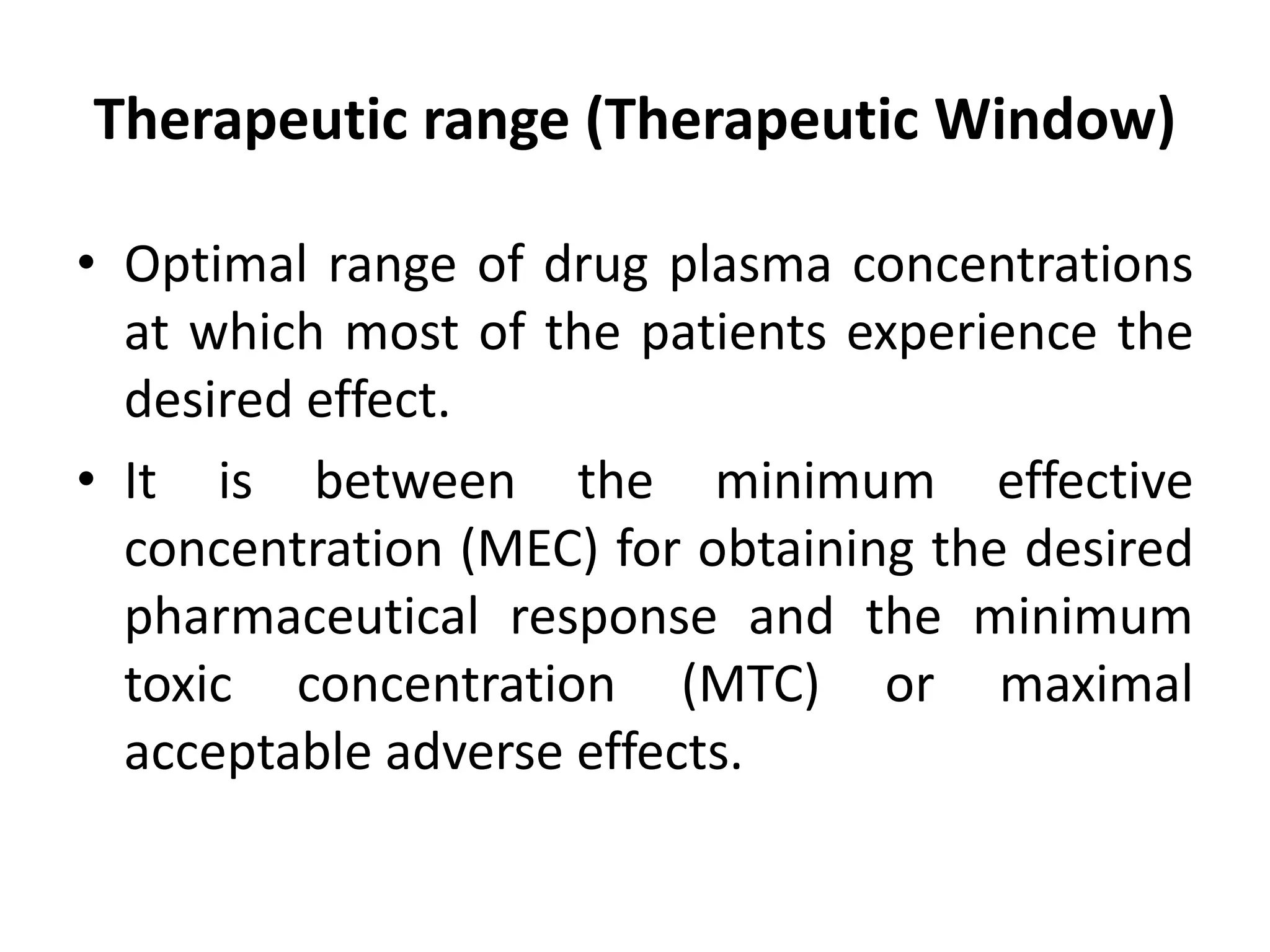Therapeutic range (Therapeutic Window)
• Optimal range of drug plasma concentrations
at which most of the patients experience the
desired effect.
• It is between the minimum effective
concentration (MEC) for obtaining the desired
pharmaceutical response and the minimum
toxic concentration (MTC) or maximal
acceptable adverse effects.
 
