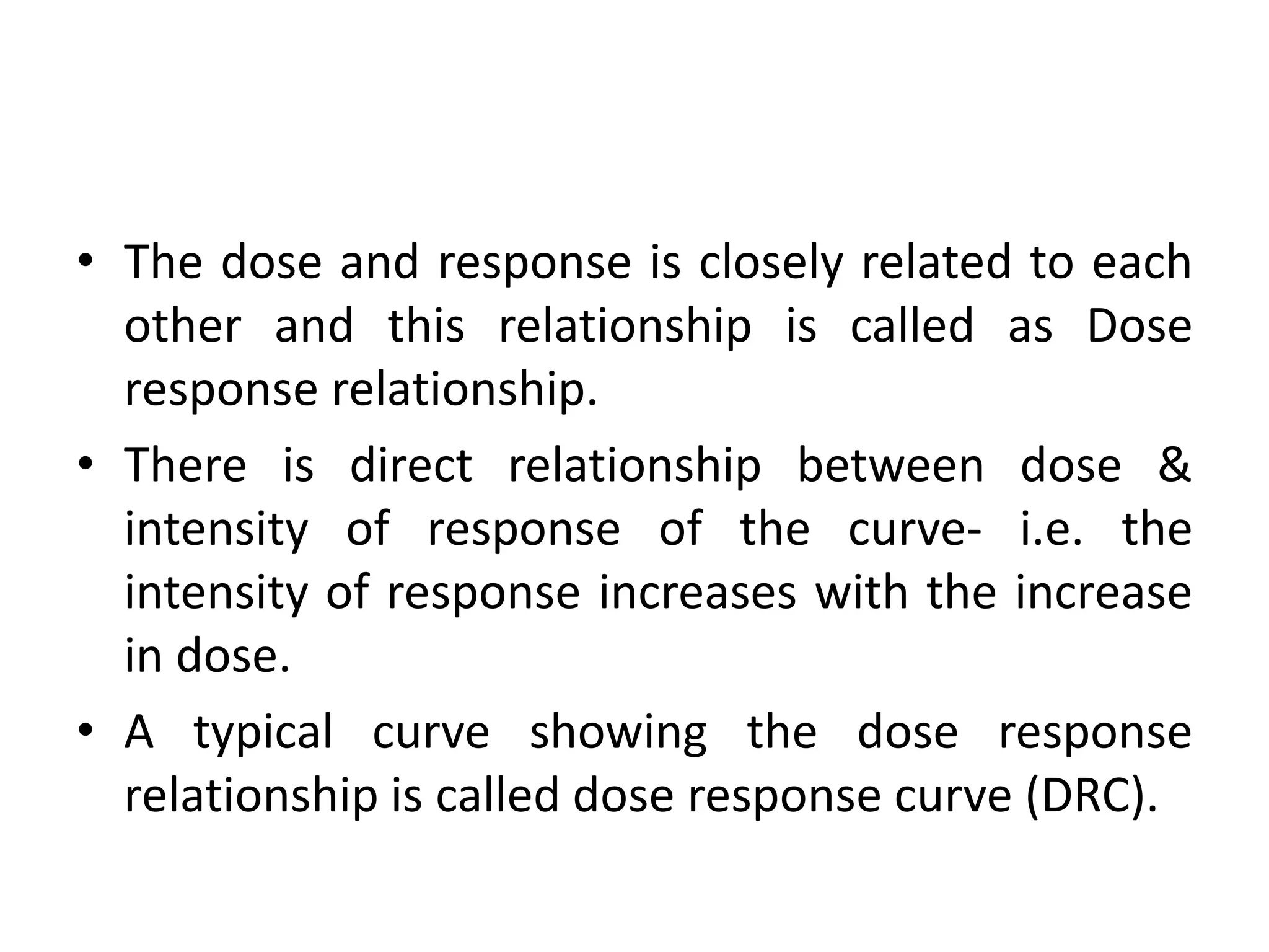 • The dose and response is closely related to each
other and this relationship is called as Dose
response relationship.
• There is direct relationship between dose &
intensity of response of the curve- i.e. the
intensity of response increases with the increase
in dose.
• A typical curve showing the dose response
relationship is called dose response curve (DRC).
 
