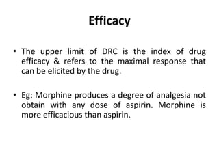 Efficacy
• The upper limit of DRC is the index of drug
efficacy & refers to the maximal response that
can be elicited by the drug.
• Eg: Morphine produces a degree of analgesia not
obtain with any dose of aspirin. Morphine is
more efficacious than aspirin.
 