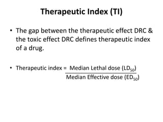 Therapeutic Index (TI)
• The gap between the therapeutic effect DRC &
the toxic effect DRC defines therapeutic index
of a drug.
• Therapeutic index = Median Lethal dose (LD50)
Median Effective dose (ED50)
 