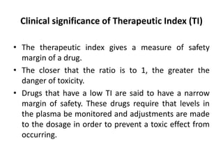Clinical significance of Therapeutic Index (TI)
• The therapeutic index gives a measure of safety
margin of a drug.
• The closer that the ratio is to 1, the greater the
danger of toxicity.
• Drugs that have a low TI are said to have a narrow
margin of safety. These drugs require that levels in
the plasma be monitored and adjustments are made
to the dosage in order to prevent a toxic effect from
occurring.
 