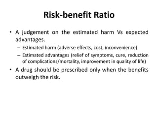 Risk-benefit Ratio
• A judgement on the estimated harm Vs expected
advantages.
– Estimated harm (adverse effects, cost, inconvenience)
– Estimated advantages (relief of symptoms, cure, reduction
of complications/mortality, improvement in quality of life)
• A drug should be prescribed only when the benefits
outweigh the risk.
 