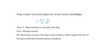 Drug-receptor interaction obeys law of mass action, accordingly:-
Where E: Observed effect at a dose [D] of the drug.
Emax: Maximal response.
KD: Dissociation constant of the drug-receptor complex, which is equal to the dose of
the drug at which half maximal response is produced.
 