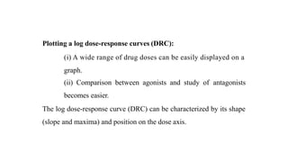 Plotting a log dose-response curves (DRC):
(i) A wide range of drug doses can be easily displayed on a
graph.
(ii) Comparison between agonists and study of antagonists
becomes easier.
The log dose-response curve (DRC) can be characterized by its shape
(slope and maxima) and position on the dose axis.
 