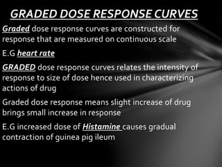 GRADED DOSE RESPONSE CURVES 
Graded dose response curves are constructed for 
response that are measured on continuous scale 
E.G heart rate 
GRADED dose response curves relates the intensity of 
response to size of dose hence used in characterizing 
actions of drug 
Graded dose response means slight increase of drug 
brings small increase in response 
E.G increased dose of Histamine causes gradual 
contraction of guinea pig ileum 
 