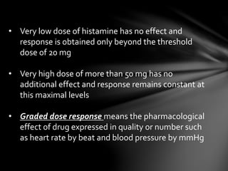 • Very low dose of histamine has no effect and 
response is obtained only beyond the threshold 
dose of 20 mg 
• Very high dose of more than 50 mg has no 
additional effect and response remains constant at 
this maximal levels 
• Graded dose response means the pharmacological 
effect of drug expressed in quality or number such 
as heart rate by beat and blood pressure by mmHg 
 