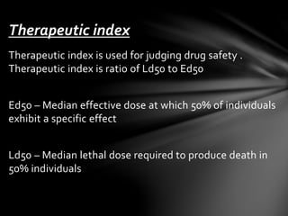 Therapeutic index 
Therapeutic index is used for judging drug safety . 
Therapeutic index is ratio of Ld50 to Ed50 
Ed50 – Median effective dose at which 50% of individuals 
exhibit a specific effect 
Ld50 – Median lethal dose required to produce death in 
50% individuals 
 