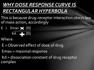 WHY DOSE RESPONSE CURVE IS 
RECTANGULAR HYPERBOLA 
This is because drug-receptor interaction obeys law 
of mass action, accordingly 
E = Emax [D] 
Kd [D] 
Where 
E = Observed effect of dose of drug 
Emax = maximal response 
Kd = dissociation constant of drug receptor 
complex 
 