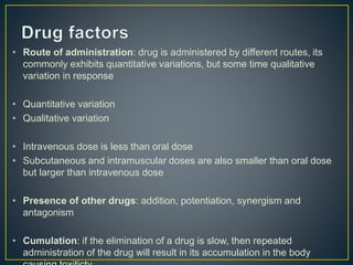 • Route of administration: drug is administered by different routes, its
commonly exhibits quantitative variations, but some time qualitative
variation in response
• Quantitative variation
• Qualitative variation
• Intravenous dose is less than oral dose
• Subcutaneous and intramuscular doses are also smaller than oral dose
but larger than intravenous dose
• Presence of other drugs: addition, potentiation, synergism and
antagonism
• Cumulation: if the elimination of a drug is slow, then repeated
administration of the drug will result in its accumulation in the body
 