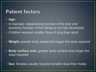 • Age:
• In neonate: metabolizing function of the liver and
excretory function of the kidney is not fully developed
• Children required smaller dose of drug than adult
• Weight: greater body weight the bigger the dose required
• Body surface area: greater body surface area larger the
dose required.
• Sex: females usually required smaller dose than males
 