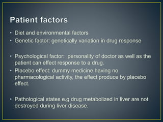 • Diet and environmental factors
• Genetic factor: genetically variation in drug response
• Psychological factor: personality of doctor as well as the
patient can effect response to a drug.
• Placebo effect: dummy medicine having no
pharmacological activity, the effect produce by placebo
effect.
• Pathological states e.g drug metabolized in liver are not
destroyed during liver disease.
 