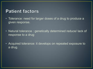 • Tolerance: need for larger doses of a drug to produce a
given response.
• Natural tolerance : genetically determined reduce/ lack of
response to a drug
• Acquired tolerance: it develops on repeated exposure to
a drug.
 