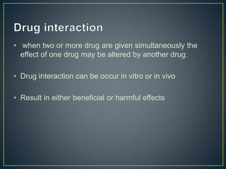 • when two or more drug are given simultaneously the
effect of one drug may be altered by another drug.
• Drug interaction can be occur in vitro or in vivo
• Result in either beneficial or harmful effects
 