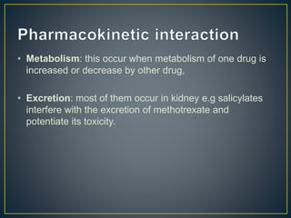 • Metabolism: this occur when metabolism of one drug is
increased or decrease by other drug,
• Excretion: most of them occur in kidney e.g salicylates
interfere with the excretion of methotrexate and
potentiate its toxicity.
 