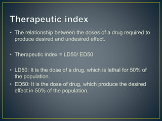 • The relationship between the doses of a drug required to
produce desired and undesired effect.
• Therapeutic index = LD50/ ED50
• LD50: It is the dose of a drug, which is lethal for 50% of
the population.
• ED50: It is the dose of drug, which produce the desired
effect in 50% of the population.
 