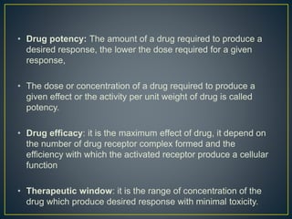 • Drug potency: The amount of a drug required to produce a
desired response, the lower the dose required for a given
response,
• The dose or concentration of a drug required to produce a
given effect or the activity per unit weight of drug is called
potency.
• Drug efficacy: it is the maximum effect of drug, it depend on
the number of drug receptor complex formed and the
efficiency with which the activated receptor produce a cellular
function
• Therapeutic window: it is the range of concentration of the
drug which produce desired response with minimal toxicity.
 