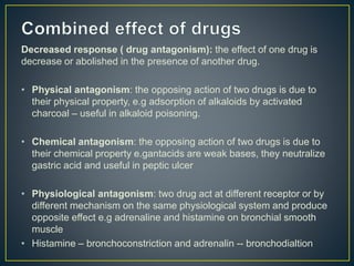 Decreased response ( drug antagonism): the effect of one drug is
decrease or abolished in the presence of another drug.
• Physical antagonism: the opposing action of two drugs is due to
their physical property, e.g adsorption of alkaloids by activated
charcoal – useful in alkaloid poisoning.
• Chemical antagonism: the opposing action of two drugs is due to
their chemical property e.gantacids are weak bases, they neutralize
gastric acid and useful in peptic ulcer
• Physiological antagonism: two drug act at different receptor or by
different mechanism on the same physiological system and produce
opposite effect e.g adrenaline and histamine on bronchial smooth
muscle
• Histamine – bronchoconstriction and adrenalin -- bronchodialtion
 