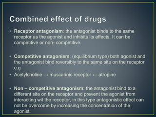 • Receptor antagonism: the antagonist binds to the same
receptor as the agonist and inhibits its effects. It can be
competitive or non- competitive.
• Competitive antagonism: (equilibrium type) both agonist and
the antagonist bind reversibly to the same site on the receptor
e.g
• Acetylcholine → muscarinic receptor ← atropine
• Non – competitive antagonism: the antagonist bind to a
different site on the receptor and prevent the agonist from
interacting wit the receptor, in this type antagonistic effect can
not be overcome by increasing the concentration of the
agonist.
 