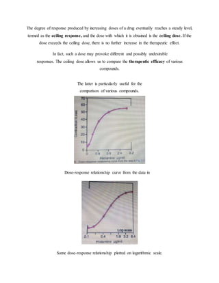 The degree of response produced by increasing doses of a drug eventually reaches a steady level,
termed as the ceiling response, and the dose with which it is obtained is the ceiling dose. If the
dose exceeds the ceiling dose, there is no further increase in the therapeutic effect.
In fact, such a dose may provoke different and possibly undesirable
responses. The ceiling dose allows us to compare the therapeutic efficacy of various
compounds.
The latter is particularly useful for the
comparison of various compounds.
Dose-response relationship curve from the data in
Same dose-response relationship plotted on logarithmic scale.
 