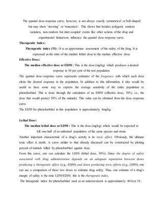 The quantal dose response curve, however, is not always exactly symmetrical or bell-shaped
but may show ‘skewing’ or ‘truncation’. This shows that besides polygenic random
variation, non-random but inter-coupled events like other actions of the drug and
experimental limitations influence the quantal dose response curve.
Therapeutic Index:
Therapeutic index (TI) : It is an approximate assessment of the safety of the drug. It is
expressed as the ratio of the median lethal dose to the median effective dose.
Effective Dose:
The median effective dose or ED50 : This is the dose (mg/kg) which produces a desired
response in 50 per cent of the test population.
The quantal dose–response curve represents estimates of the frequency with which each dose
elicits the desired response in the population. In addition to this information, it also would be
useful to have some way to express the average sensitivity of the entire population to
phenobarbital. This is done through the calculation of an ED50 (effective dose, 50%; i.e., the
dose that would protect 50% of the animals). This value can be obtained from the dose–response
curve.
The ED50 for phenobarbital in this population is approximately 4mg/kg.
Lethal Dose:
The median lethal dose or LD50 : This is the dose (mg/kg) which would be expected to
kill one-half of an unlimited population of the same species and strain.
Another important characteristic of a drug’s activity is its toxic effect. Obviously, the ultimate
toxic effect is death. A curve similar to that already discussed can be constructed by plotting
percent of animals killed by phenobarbital against dose.
From this curve, one can calculate the LD50 (lethal dose, 50%). Since the degree of safety
associated with drug administration depends on an adequate separation between doses
producing a therapeutic effect (e.g., ED50) and doses producing toxic effects (e.g., LD50), one
can use a comparison of these two doses to estimate drug safety. Thus, one estimate of a drug’s
margin of safety is the ratio LD50/ED50; this is the therapeutic index.
The therapeutic index for phenobarbital used as an anticonvulsant is approximately 40/4,or 10 .
 