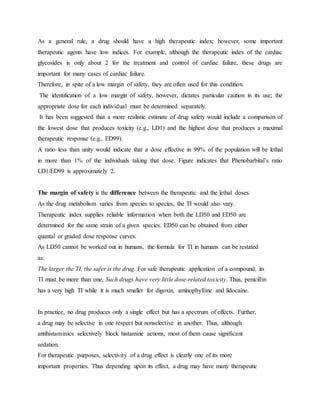As a general rule, a drug should have a high therapeutic index; however, some important
therapeutic agents have low indices. For example, although the therapeutic index of the cardiac
glycosides is only about 2 for the treatment and control of cardiac failure, these drugs are
important for many cases of cardiac failure.
Therefore, in spite of a low margin of safety, they are often used for this condition.
The identification of a low margin of safety, however, dictates particular caution in its use; the
appropriate dose for each individual must be determined separately.
It has been suggested that a more realistic estimate of drug safety would include a comparison of
the lowest dose that produces toxicity (e.g., LD1) and the highest dose that produces a maximal
therapeutic response (e.g., ED99).
A ratio less than unity would indicate that a dose effective in 99% of the population will be lethal
in more than 1% of the individuals taking that dose. Figure indicates that Phenobarbital’s ratio
LD1/ED99 is approximately 2.
The margin of safety is the difference between the therapeutic and the lethal doses.
As the drug metabolism varies from species to species, the TI would also vary.
Therapeutic index supplies reliable information when both the LD50 and ED50 are
determined for the same strain of a given species. ED50 can be obtained from either
quantal or graded dose response curves.
As LD50 cannot be worked out in humans, the formula for TI in humans can be restated
as:
The larger the TI, the safer is the drug. For safe therapeutic application of a compound, its
TI must be more than one. Such drugs have very little dose-related toxicity. Thus, penicillin
has a very high TI while it is much smaller for digoxin, aminophylline and lidocaine.
In practice, no drug produces only a single effect but has a spectrum of effects. Further,
a drug may be selective in one respect but nonselective in another. Thus, although
antihistaminics selectively block histamine actions, most of them cause significant
sedation.
For therapeutic purposes, selectivity of a drug effect is clearly one of its more
important properties. Thus depending upon its effect, a drug may have many therapeutic
 