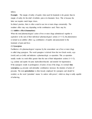 indices.
Example: The margin of safety of aspirin when used for headache is far greater than its
margin of safety for the relief of arthritic pain or in rheumatic fever. This is because the
latter use requires much larger doses.
In clinical practice, there is often a need to use two or more drugs concurrently. The
resultant effect may vary depending on the combination used. There may be:
(1) Additive effect (Summation):
When the total pharmacological action of two or more drugs administered together is
equivalent to the sum of their individual pharmacological actions (1+1=2), the phenomenon
is termed as an additive effect e.g. combination of aspirin and paracetamol in the
treatment of pain and fever.
(2) Synergism:
Facilitation of a pharmacological response by the concomitant use of two or more drugs
is called drug synergism. The word synergism is derived from the two Greek words, ergo
(work) and syn (with) and indicates a pharmacologic co-operation. This co-operation
usually results in a total effect greater than the sum of their independent actions (1+1>2),
e.g. codeine and aspirin for pain; hydrochlorothiazide and atenolol for hypertension.
If the synergism results in prolongation of action of one of the drugs, it is termed time
synergism, e.g. procaine and adrenaline combination increases the duration of action of
procaine. The term potentiation is often loosely employed for synergism and should be
avoided, as the word ‘potentiate’ means ‘to endow with power’, which no drug is really capable
of achieving.
 