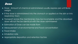 Dose
Dose: Amount of chemical administered usually express per unit Body
weight.
If the dose is administered into the stomach or applied on the skin or into
respiratory tract,
Transport across the membranes may be incomplete and the absorbed
dose will not the be identical with the dose adminisered
Estimation of Dose can be made from
Measurement of environmental and Food concentration
Food intake
Inhalation rate
Appropriate deposition and retention factors