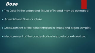 Dose
The Dose in the organ and Tissues of interest may be estimated-
Administered Dose or Intake
Measurement of the concentration in tissues and organ samples
Measurement of the concentration in excreta or exhaled air.