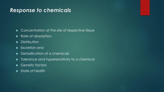 Response to chemicals
Concentration at the site of respective tissue
Rate of absorption
Distribution
Excretion and
Detoxification of a chemicals
Tolerance and hypersensitivity to a chemical
Genetic factors
State of health