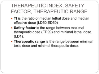 THERAPEUTIC INDEX, SAFETY
FACTOR, THERAPEUTIC RANGE
 TI is the ratio of median lethal dose and median
effective dose (LD50:ED50)
 Safety factor is the range between maximal
therapeutic dose (ED99) and minimal lethal dose
(LD1).
 Therapeutic range is the range between minimal
toxic dose and minimal therapeutic dose.
 