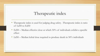 Therapeutic index
• Therapeutic index is used for judging drug safety . Therapeutic index is ratio
of Ld50 to Ed50
• Ed50 – Median effective dose at which 50% of individuals exhibit a specific
effect
• Ld50 – Median lethal dose required to produce death in 50% individuals
 
