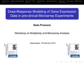 Introduction   Testing and Modeling   Testing for Trend   Model Based   Model Averaging   Application   Discussion   References




         Dose-Response Modeling of Gene Expression
          Data in pre-clinical Microarray Experiments

                                                   Setia Pramana


                     Workshop on Multiplicity and Microarray Analysis


                                             Diepenbeek, 19 February 2010
 