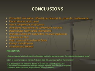 CONCLUSIONS Criminalitat informàtica: dificultat per descobrir-la, provar-la i condemnar-la.  Precari sistema jurídic penal Manca competència jurisdiccional Insuficients mecanismes de control/lluita nacionals  Desenvolupar règim jurídic internacional Implicació Estats per modernitzar les seves legislacions  Adaptació del Dret Major cooperació/coordinació Estats  Protegir drets/llibertats Conscienciació Societat PREGUNTES 1.Realment s’aplica la Llei de Protecció de Dades per part de les grans empreses a l’hora d’aplicar tècniques de venda?      2.Com es podrien protegir de manera efectiva els drets dels usuaris per part de l’Administració?  3.Les descàrregues i els intercanvis d’arxius en la Xarxa són un delicte penal o no? Concorren en l’ànim de lucre necessari per perseguir aquestes conductes per la via penal? Existeix un benefici econòmic ja sigui de forma directa o indirecta?  