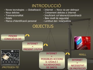 INTRODUCCIÓ PENDRE CONSCIÈCIA DE: INTERNET = PRESENT I FUTUR INTERNET  =  POSSIBLES ACCIONS IL·LEGALS I  VULNERADORES DE DRETS  INTERNET = NECESSITAT DE PROTECCIÓ ¡PROTEGEIX-TE! PERILL - Noves tecnologies -> Globalització  - Internet -> Nova via per delinquir - Nous delictes  - Creixement delictes a Internet - Transnacionalitat  - Insuficient col·laboració/coordinació  - Estats  - Baix nivell de seguretat  - Manca d’identificació personal  - Lentitud denúncia/justícia OBJECTIUS 