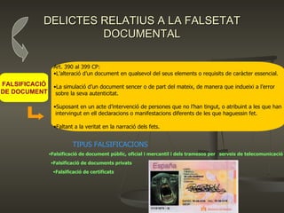 DELICTES RELATIUS A LA FALSETAT DOCUMENTAL Art. 390 al 399 CP:  L’alteració d’un document en qualsevol del seus elements o requisits de caràcter essencial. La simulació d’un document sencer o de part del mateix, de manera que indueixi a l’error sobre la seva autenticitat. Suposant en un acte d’intervenció de persones que no l’han tingut, o atribuint a les que han intervingut en ell declaracions o manifestacions diferents de les que haguessin fet. Faltant a la veritat en la narració dels fets. FALSIFICACIÓ DE DOCUMENT TIPUS FALSIFICACIONS Falsificació de document públic, oficial i mercantil i dels tramesos per  serveis de telecomunicació Falsificació de documents privats Falsificació de certificats 